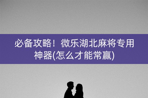 必备攻略！微乐湖北麻将专用神器(怎么才能常赢)
