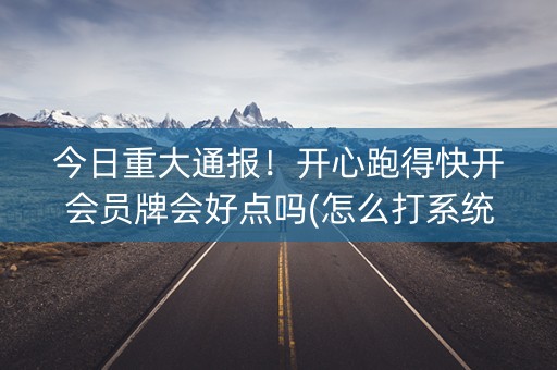 今日重大通报！开心跑得快开会员牌会好点吗(怎么打系统才能给好牌)