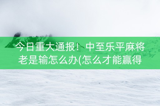 今日重大通报！中至乐平麻将老是输怎么办(怎么才能赢得多)