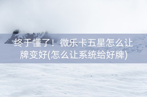 终于懂了！微乐卡五星怎么让牌变好(怎么让系统给好牌)