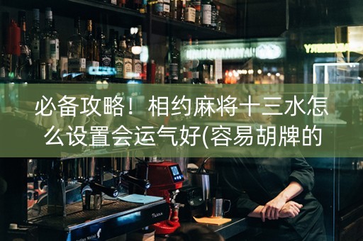 必备攻略！相约麻将十三水怎么设置会运气好(容易胡牌的技巧)