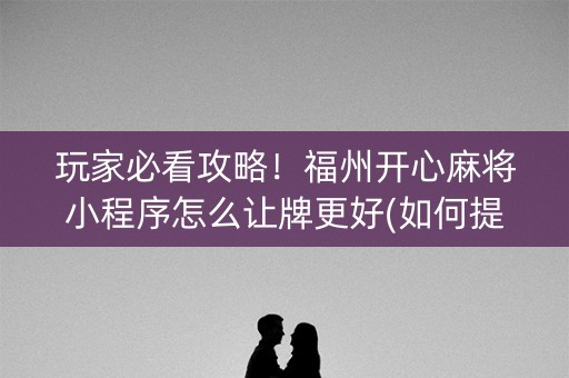 玩家必看攻略！福州开心麻将小程序怎么让牌更好(如何提高胡牌率)