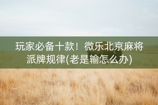 玩家必备十款！微乐北京麻将派牌规律(老是输怎么办)