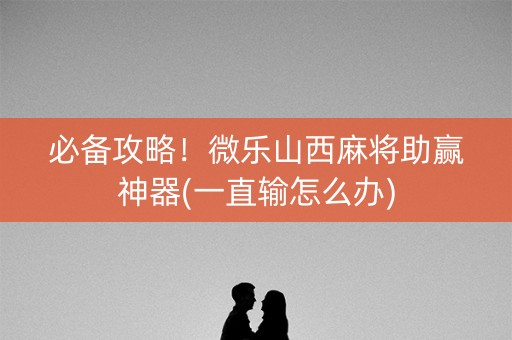 必备攻略！微乐山西麻将助赢神器(一直输怎么办)