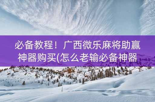必备教程！广西微乐麻将助赢神器购买(怎么老输必备神器)