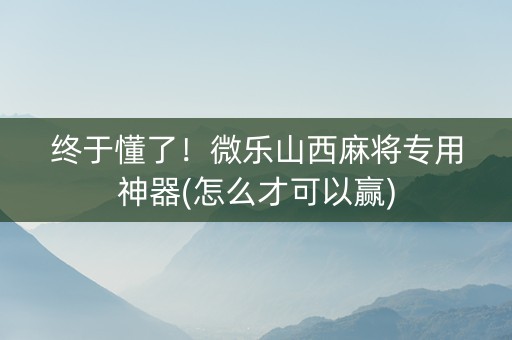终于懂了！微乐山西麻将专用神器(怎么才可以赢)