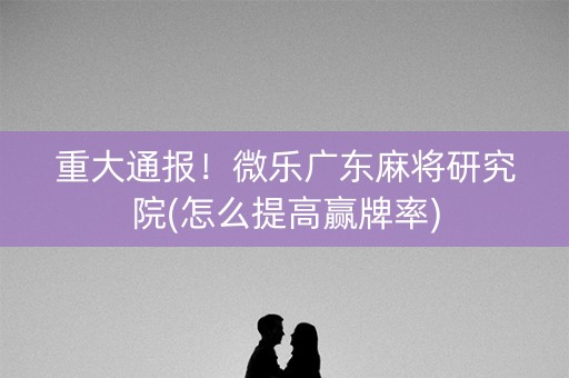 重大通报！微乐广东麻将研究院(怎么提高赢牌率)