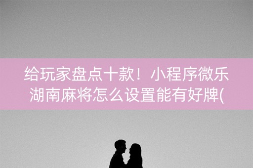 给玩家盘点十款！小程序微乐湖南麻将怎么设置能有好牌(赢的技巧提高胜率)