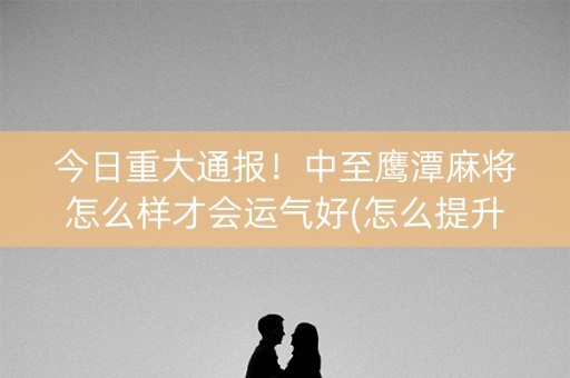 今日重大通报！中至鹰潭麻将怎么样才会运气好(怎么提升胜率)