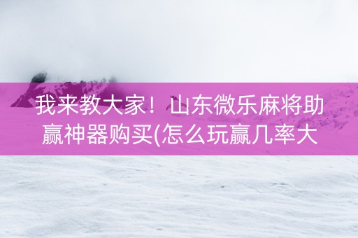 我来教大家！山东微乐麻将助赢神器购买(怎么玩赢几率大)