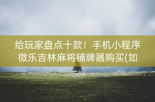 给玩家盘点十款！手机小程序微乐吉林麻将铺牌器购买(如何让系统发好牌)