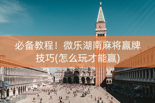 必备教程！微乐湖南麻将赢牌技巧(怎么玩才能赢)