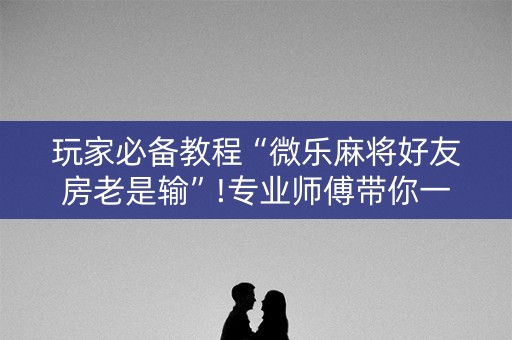 玩家必备教程“微乐麻将好友房老是输”!专业师傅带你一起了解（详细教程）-知乎
