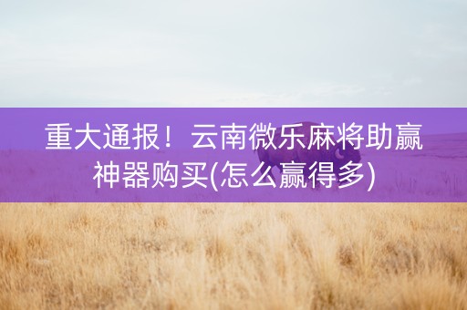 重大通报！云南微乐麻将助赢神器购买(怎么赢得多)