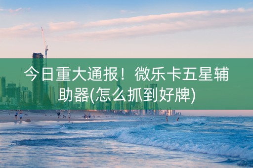 今日重大通报！微乐卡五星辅助器(怎么抓到好牌)