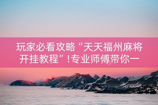 玩家必看攻略“天天福州麻将开挂教程”!专业师傅带你一起了解（详细教程）-知乎