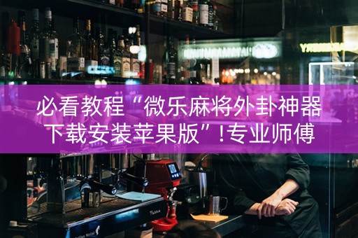 必看教程“微乐麻将外卦神器下载安装苹果版”!专业师傅带你一起了解（详细教程）-知乎