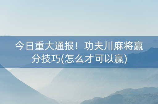 今日重大通报！功夫川麻将赢分技巧(怎么才可以赢)