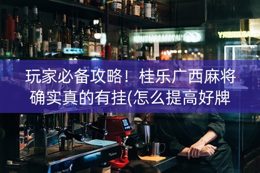 玩家必备攻略！桂乐广西麻将确实真的有挂(怎么提高好牌率)