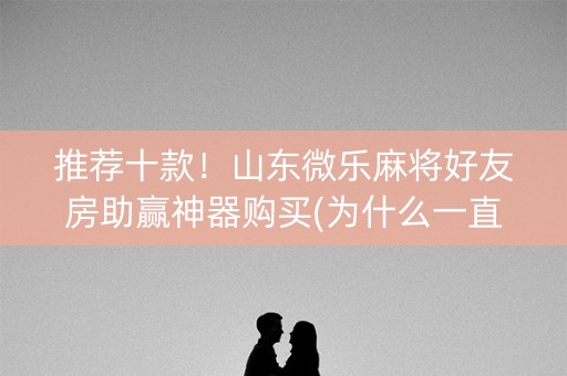 推荐十款！山东微乐麻将好友房助赢神器购买(为什么一直输)