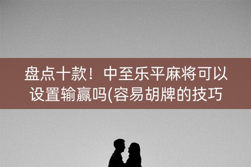 盘点十款！中至乐平麻将可以设置输赢吗(容易胡牌的技巧)