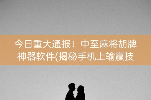 今日重大通报！中至麻将胡牌神器软件(揭秘手机上输赢技巧)