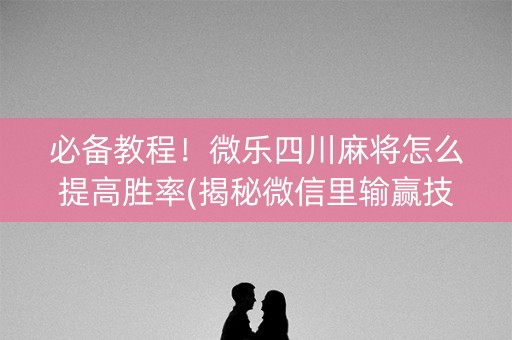 必备教程！微乐四川麻将怎么提高胜率(揭秘微信里输赢技巧)