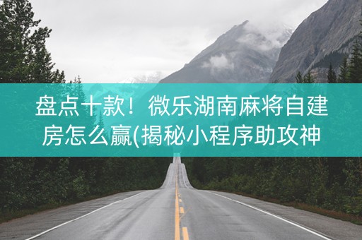 盘点十款！微乐湖南麻将自建房怎么赢(揭秘小程序助攻神器)