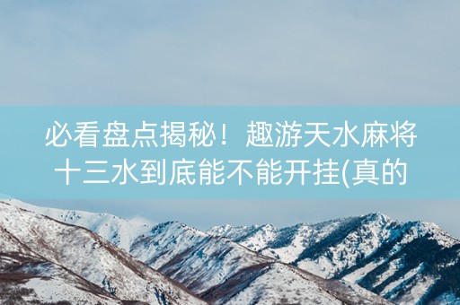 必看盘点揭秘！趣游天水麻将十三水到底能不能开挂(真的有挂)
