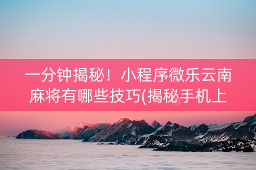 一分钟揭秘！小程序微乐云南麻将有哪些技巧(揭秘手机上确实有猫腻)