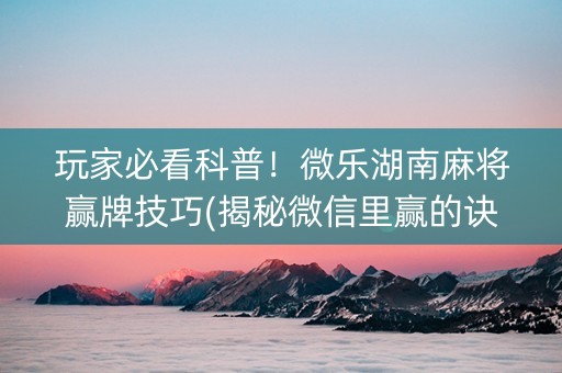 玩家必看科普！微乐湖南麻将赢牌技巧(揭秘微信里赢的诀窍)