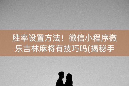 胜率设置方法！微信小程序微乐吉林麻将有技巧吗(揭秘手机上输赢规律)
