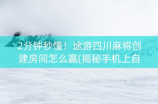 2分钟秒懂！途游四川麻将创建房间怎么赢(揭秘手机上自建房怎么赢)