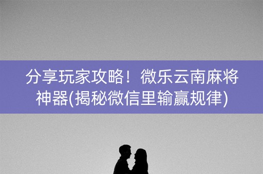 分享玩家攻略！微乐云南麻将神器(揭秘微信里输赢规律)
