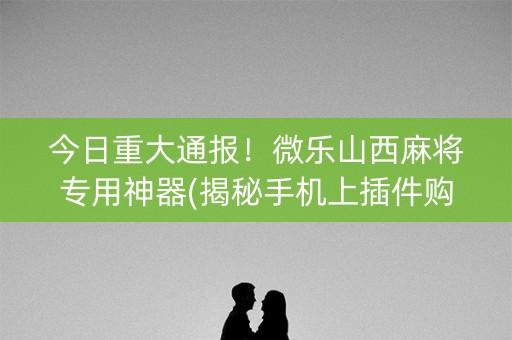 今日重大通报！微乐山西麻将专用神器(揭秘手机上插件购买)