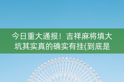 今日重大通报！吉祥麻将填大坑其实真的确实有挂(到底是不是有挂)