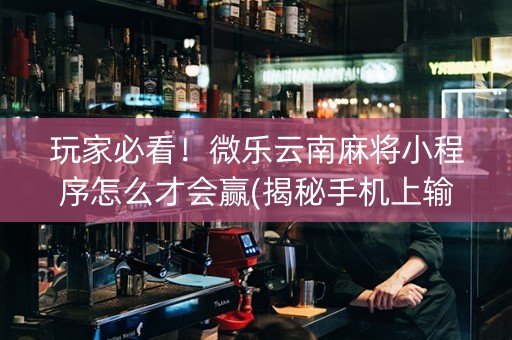 玩家必看！微乐云南麻将小程序怎么才会赢(揭秘手机上输赢规律)