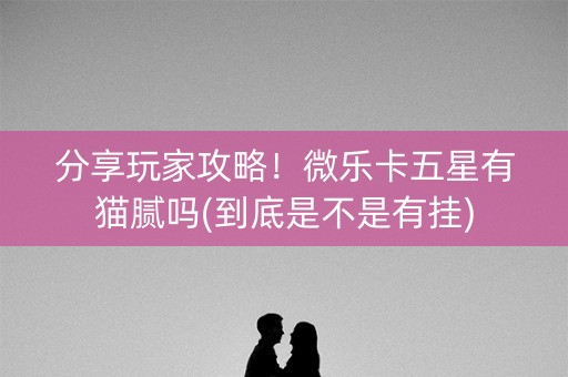 分享玩家攻略！微乐卡五星有猫腻吗(到底是不是有挂)
