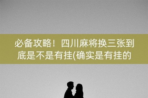 必备攻略！四川麻将换三张到底是不是有挂(确实是有挂的)
