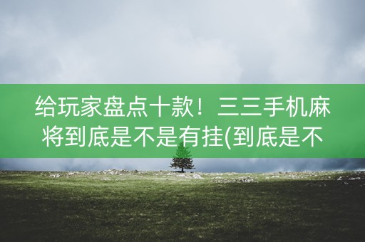 给玩家盘点十款！三三手机麻将到底是不是有挂(到底是不是有挂)