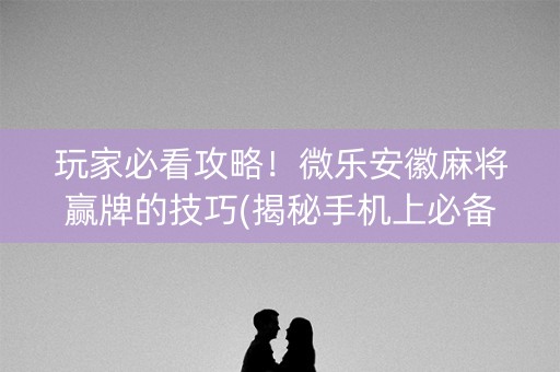 玩家必看攻略！微乐安徽麻将赢牌的技巧(揭秘手机上必备神器)