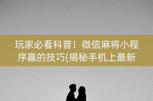 玩家必看科普！微信麻将小程序赢的技巧(揭秘手机上最新神器下载)
