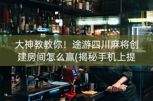 大神教教你！途游四川麻将创建房间怎么赢(揭秘手机上提高胜率)