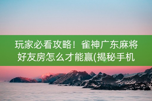 玩家必看攻略！雀神广东麻将好友房怎么才能赢(揭秘手机上输赢规律)