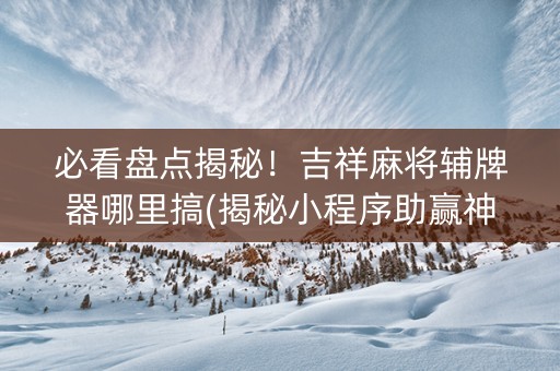 必看盘点揭秘！吉祥麻将辅牌器哪里搞(揭秘小程序助赢神器)