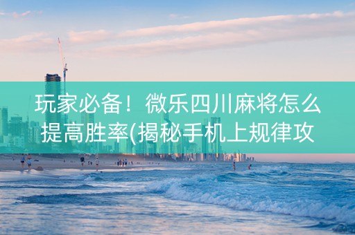 玩家必备！微乐四川麻将怎么提高胜率(揭秘手机上规律攻略)