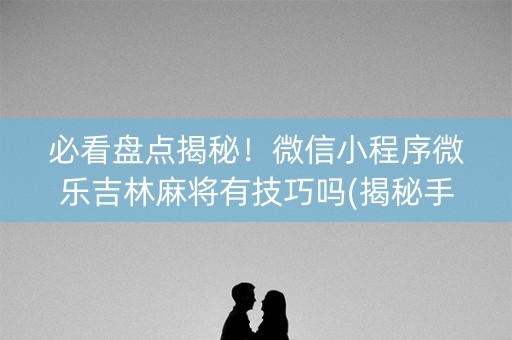 必看盘点揭秘！微信小程序微乐吉林麻将有技巧吗(揭秘手机上专用神器)