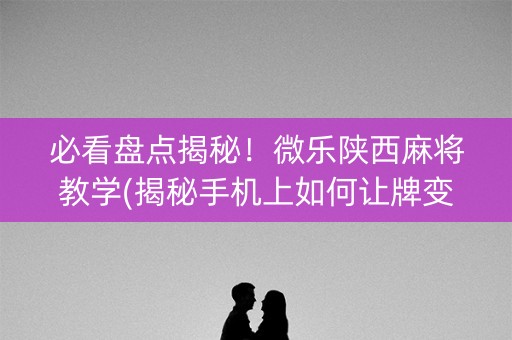 必看盘点揭秘！微乐陕西麻将教学(揭秘手机上如何让牌变好)
