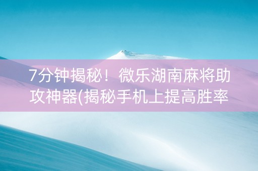 7分钟揭秘！微乐湖南麻将助攻神器(揭秘手机上提高胜率)