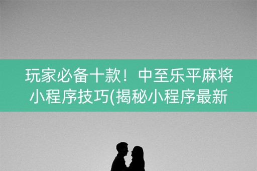 玩家必备十款！中至乐平麻将小程序技巧(揭秘小程序最新神器下载)